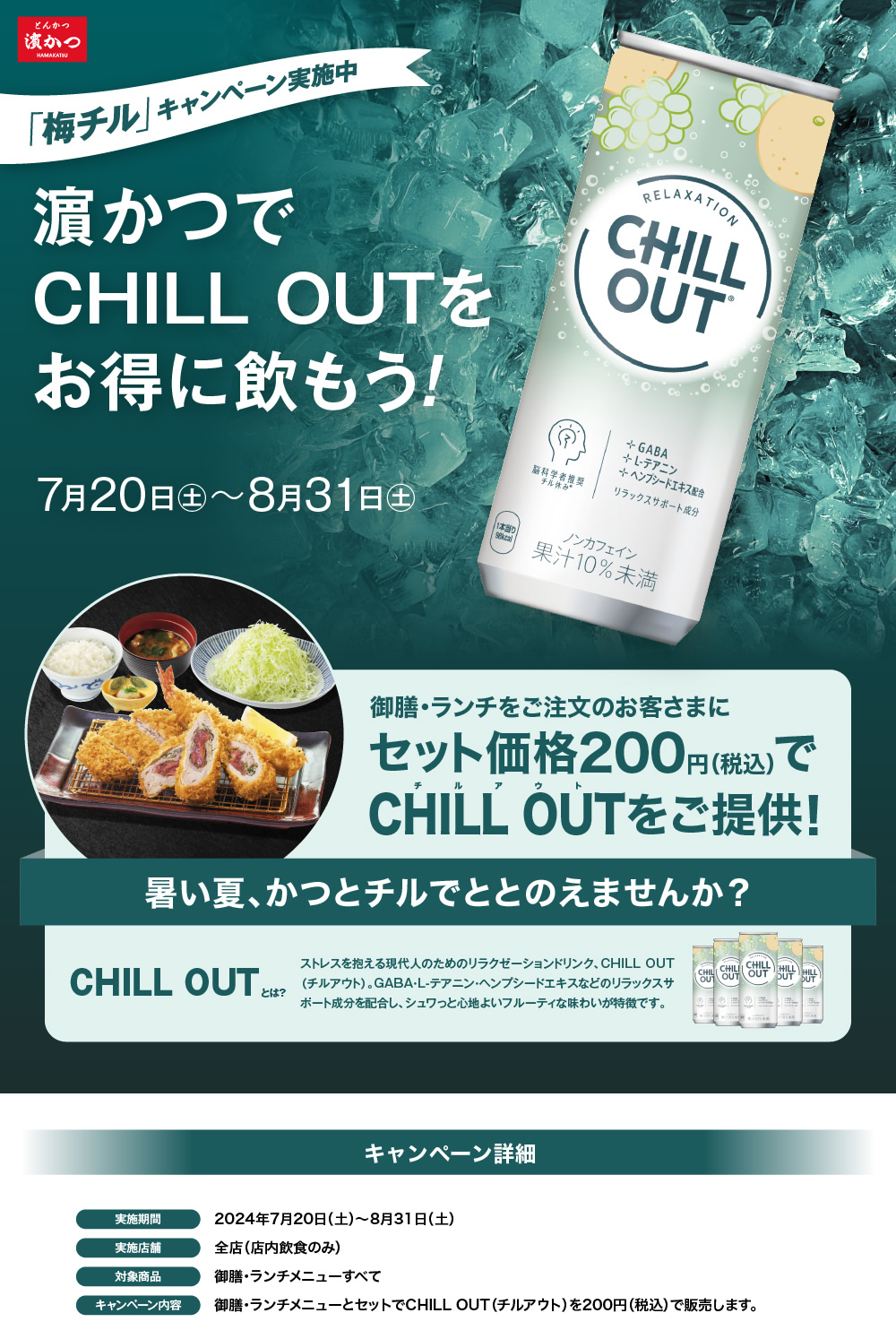 「梅チル」キャンペーン実施中<濵かつで“CHILL OUT”をお得に飲もう！>【実施期間】7/20（土）～ 8/31（土）キャンペーン内容:御膳・ランチメニューとセットでCHILL OUT（チルアウト）を200円（税込）で販売します。実施店舗：全店（店内飲食のみ）　対象商品：御膳・ランチメニューすべて　