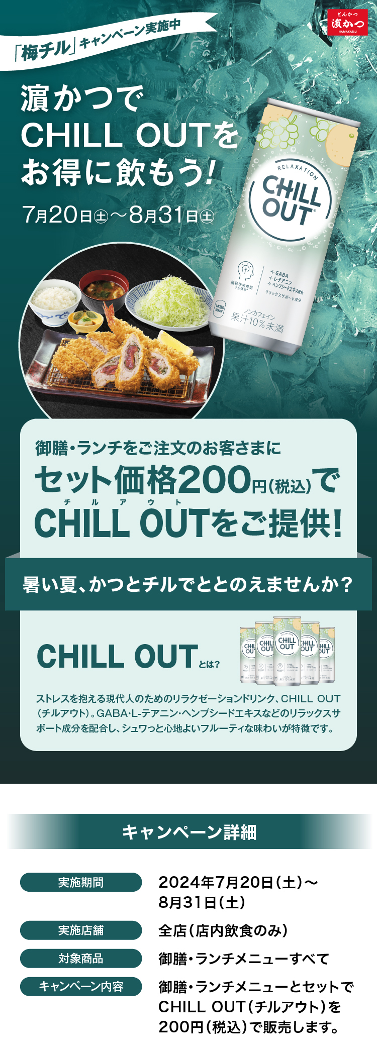 「梅チル」キャンペーン実施中<濵かつで“CHILL OUT”をお得に飲もう！>【実施期間】7/20（土）～ 8/31（土）キャンペーン内容:御膳・ランチメニューとセットでCHILL OUT（チルアウト）を200円（税込）で販売します。実施店舗：全店（店内飲食のみ）　対象商品：御膳・ランチメニューすべて　